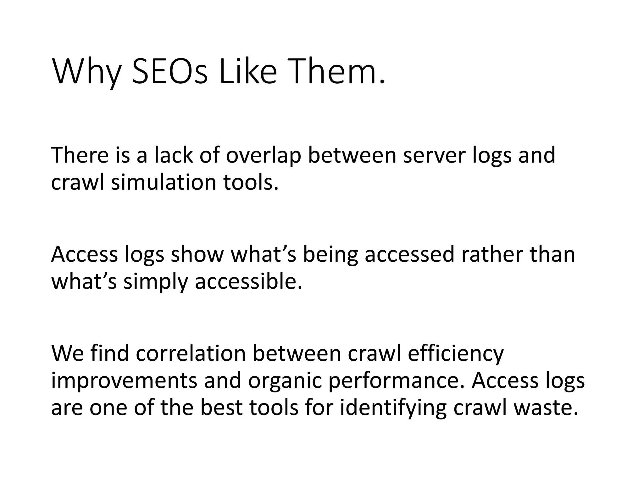 Why SEOs Like Them. There is a lack of overlap between server logs and crawl simulation tools. Access logs show what’s being accessed rather than what’s simply accessible. We find correlation between crawl efficiency improvements and organic performance. Access logs are one of the best tools for identifying crawl waste. 