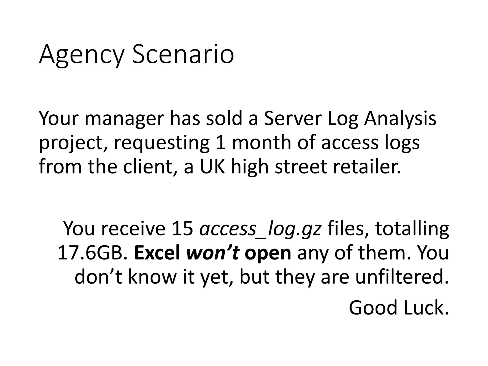 Agency Scenario Your manager has sold a Server Log Analysis project, requesting 1 month of access logs from the client, a UK high street retailer. You receive 15 access_log.gz files, totalling 17.6GB. Excel won’t open any of them. You don’t know it yet, but they are unfiltered. Good Luck. 
