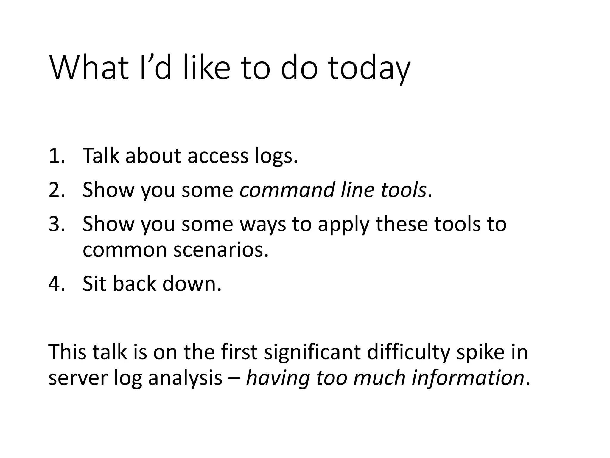 What I’d like to do today 1. Talk about access logs. 2. Show you some command line tools. 3. Show you some ways to apply these tools to common scenarios. 4. Sit back down. This talk is on the first significant difficulty spike in server log analysis – having too much information. 