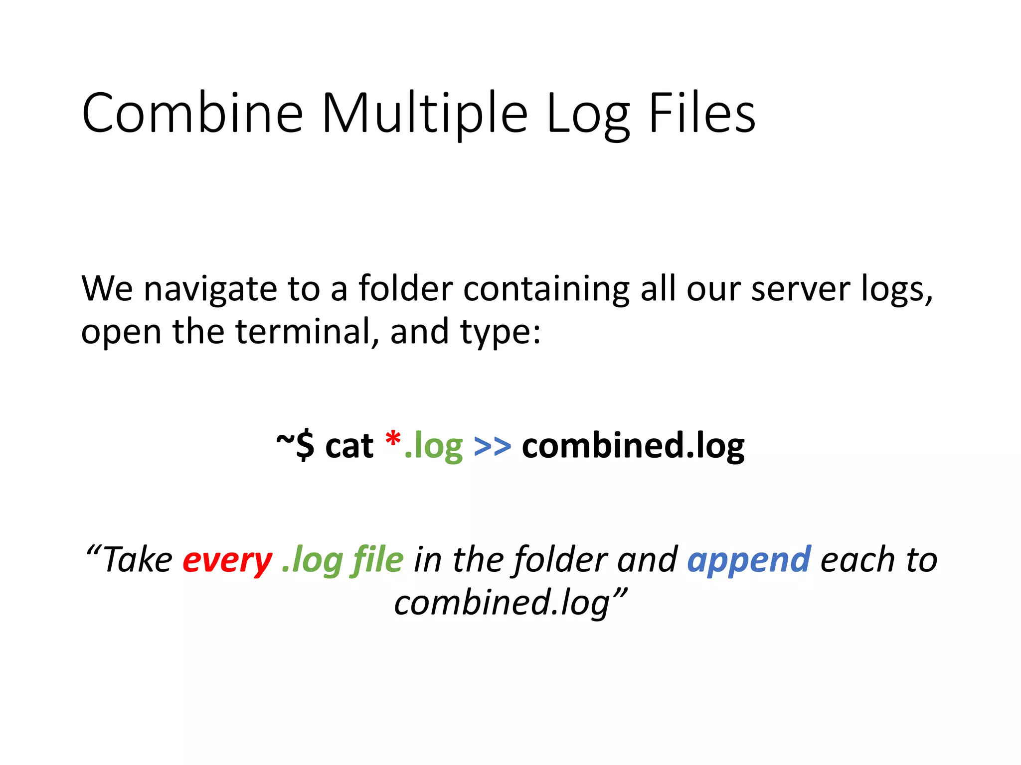 Combine Multiple Log Files We navigate to a folder containing all our server logs, open the terminal, and type: ~$ cat *.log >> combined.log “Take every .log file in the folder and append each to combined.log” 