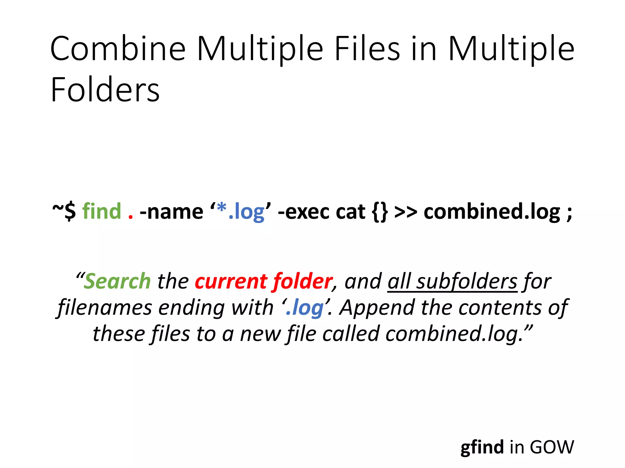 Combine Multiple Files in Multiple Folders ~$ find . -name ‘*.log’ -exec cat {} >> combined.log ; “Search the current folder, and all subfolders for filenames ending with ‘.log’. Append the contents of these files to a new file called combined.log.” gfind in GOW 