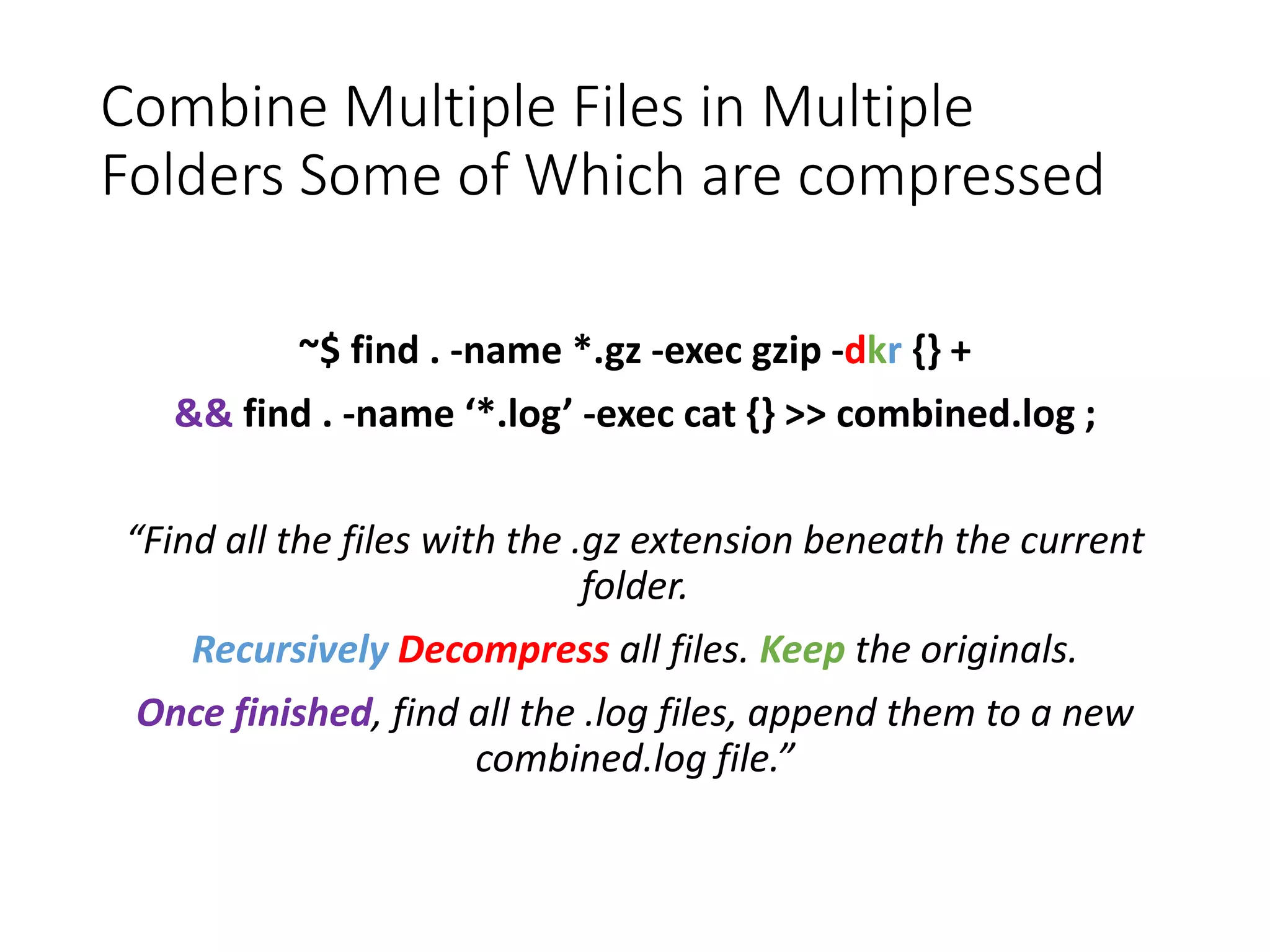 Combine Multiple Files in Multiple Folders Some of Which are compressed ~$ find . -name *.gz -exec gzip -dkr {} + && find . -name ‘*.log’ -exec cat {} >> combined.log ; “Find all the files with the .gz extension beneath the current folder. Recursively Decompress all files. Keep the originals. Once finished, find all the .log files, append them to a new combined.log file.” 