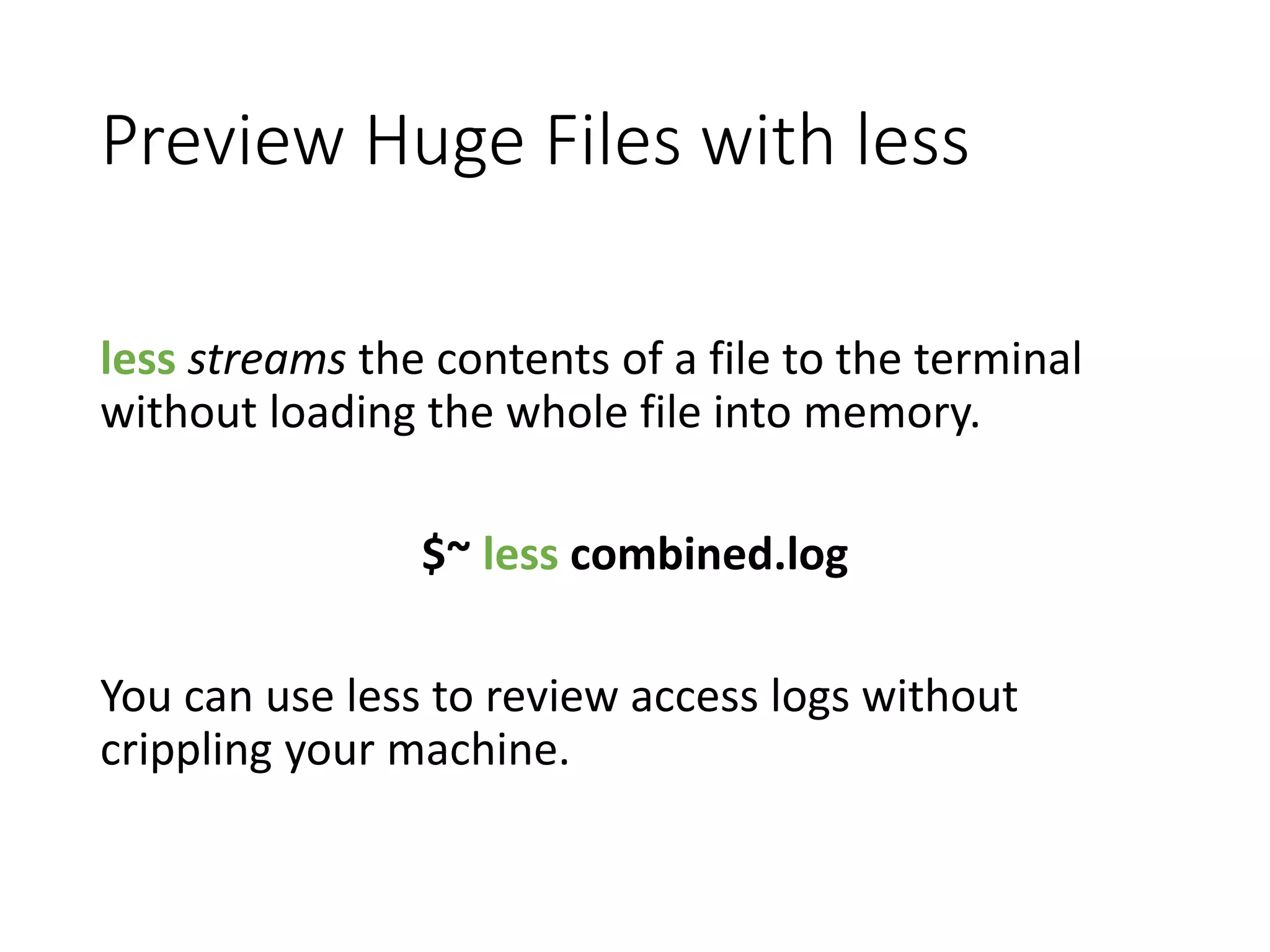 Preview Huge Files with less less streams the contents of a file to the terminal without loading the whole file into memory. $~ less combined.log You can use less to review access logs without crippling your machine. 