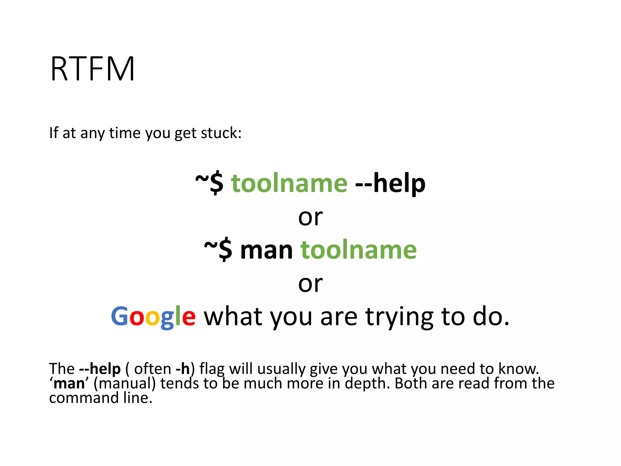 RTFM If at any time you get stuck: ~$ toolname --help or ~$ man toolname or Google what you are trying to do. The --help ( often -h) flag will usually give you what you need to know. ‘man’ (manual) tends to be much more in depth. Both are read from the command line. 