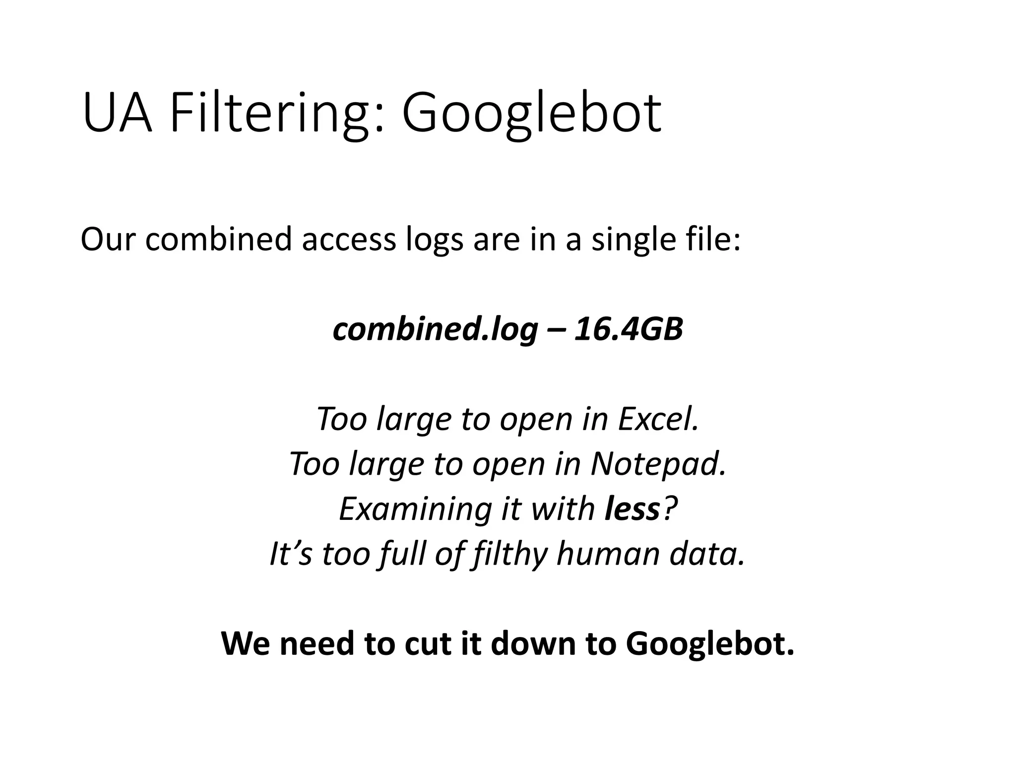 UA Filtering: Googlebot Our combined access logs are in a single file: combined.log – 16.4GB Too large to open in Excel. Too large to open in Notepad. Examining it with less? It’s too full of filthy human data. We need to cut it down to Googlebot. 