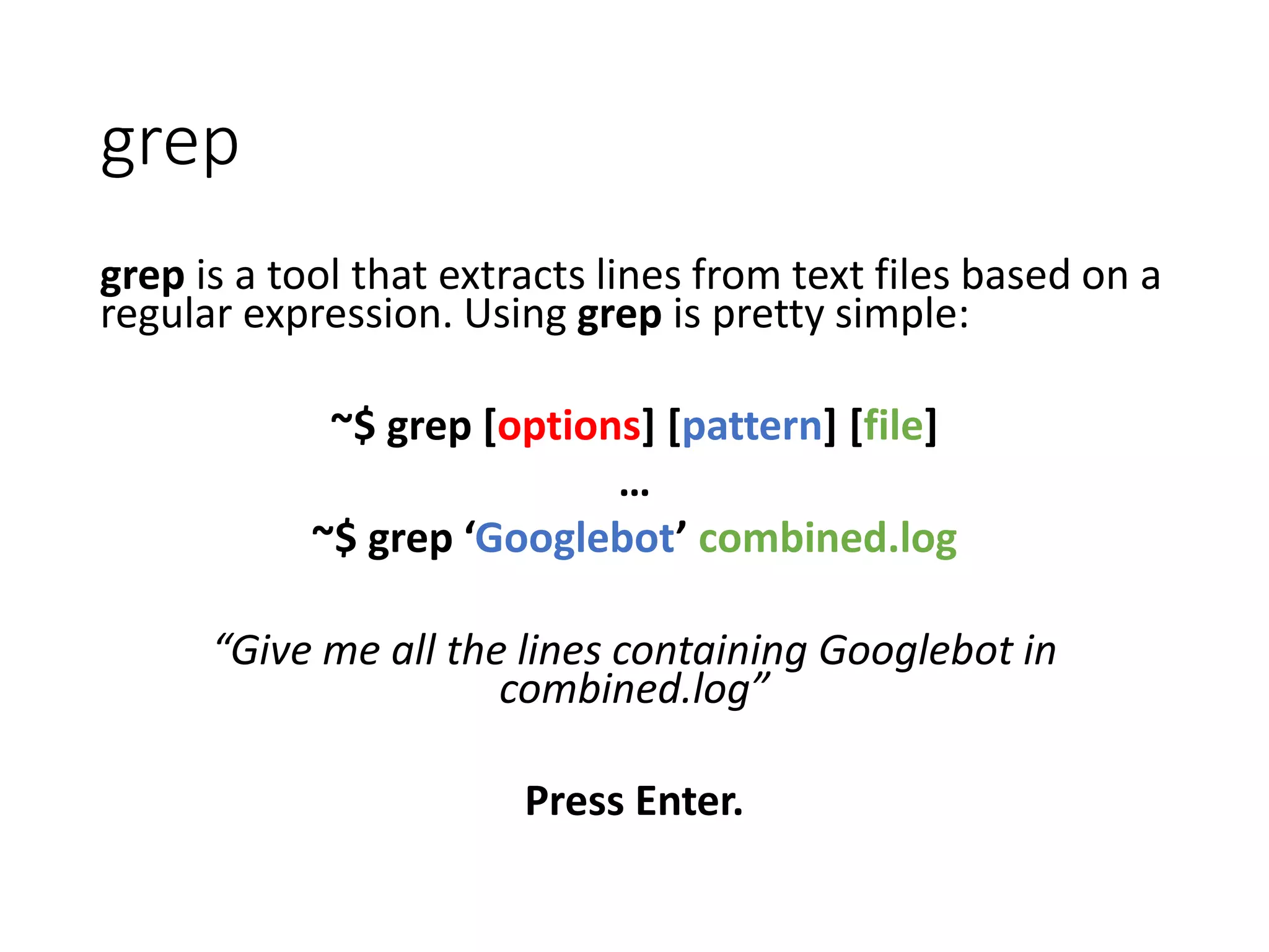 grep is a tool that extracts lines from text files based on a regular expression. Using grep is pretty simple: ~$ grep [options] [pattern] [file] … ~$ grep ‘Googlebot’ combined.log “Give me all the lines containing Googlebot in combined.log” Press Enter. grep 
