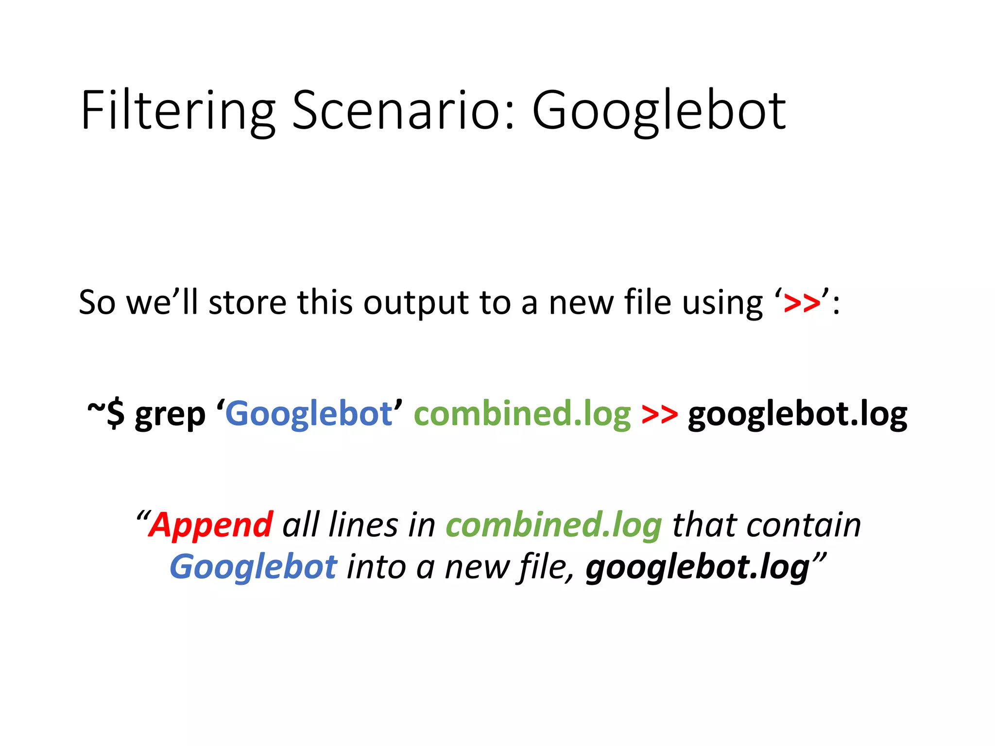 Filtering Scenario: Googlebot So we’ll store this output to a new file using ‘>>’: ~$ grep ‘Googlebot’ combined.log >> googlebot.log “Append all lines in combined.log that contain Googlebot into a new file, googlebot.log” 