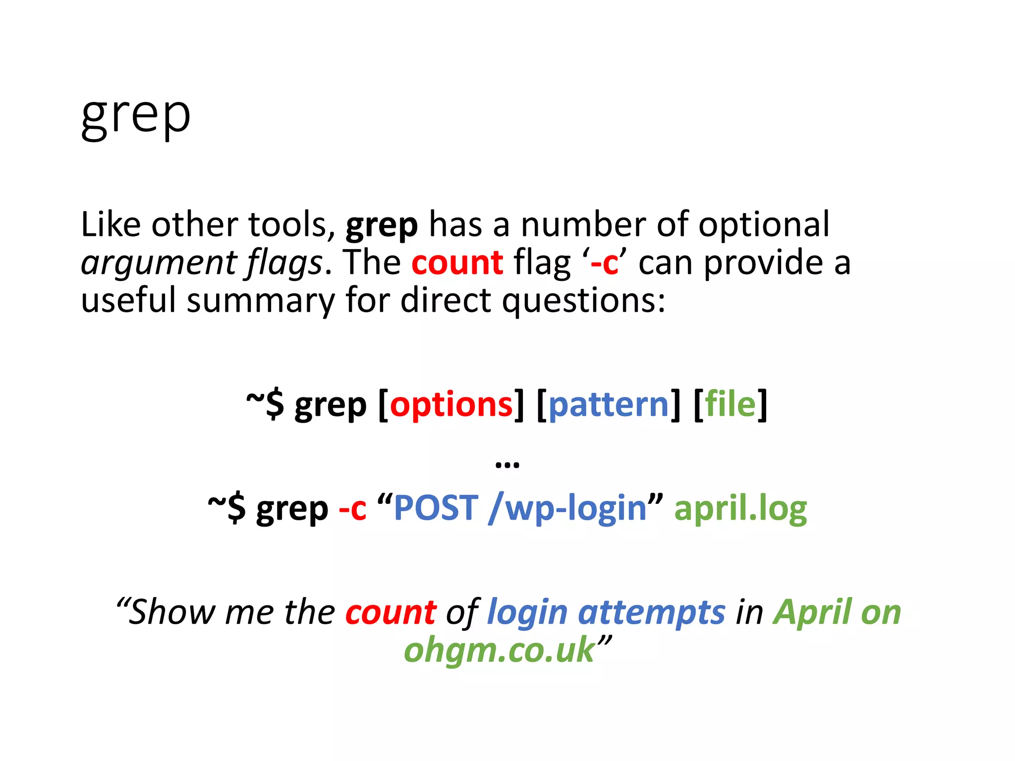 Like other tools, grep has a number of optional argument flags. The count flag ‘-c’ can provide a useful summary for direct questions: ~$ grep [options] [pattern] [file] … ~$ grep -c “POST /wp-login” april.log “Show me the count of login attempts in April on ohgm.co.uk” grep 