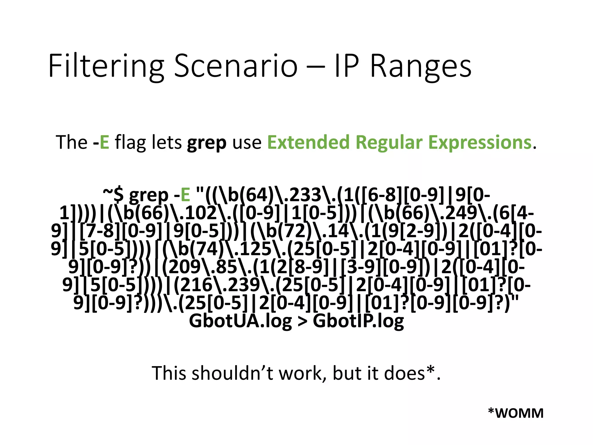 Filtering Scenario – IP Ranges The -E flag lets grep use Extended Regular Expressions. ~$ grep -E "((b(64).233.(1([6-8][0-9]|9[0- 1])))|(b(66).102.([0-9]|1[0-5]))|(b(66).249.(6[4- 9]|[7-8][0-9]|9[0-5]))|(b(72).14.(1(9[2-9])|2([0-4][0- 9]|5[0-5])))|(b(74).125.(25[0-5]|2[0-4][0-9]|[01]?[0- 9][0-9]?))|(209.85.(1(2[8-9]|[3-9][0-9])|2([0-4][0- 9]|5[0-5])))|(216.239.(25[0-5]|2[0-4][0-9]|[01]?[0- 9][0-9]?))).(25[0-5]|2[0-4][0-9]|[01]?[0-9][0-9]?)" GbotUA.log > GbotIP.log This shouldn’t work, but it does*. *WOMM 