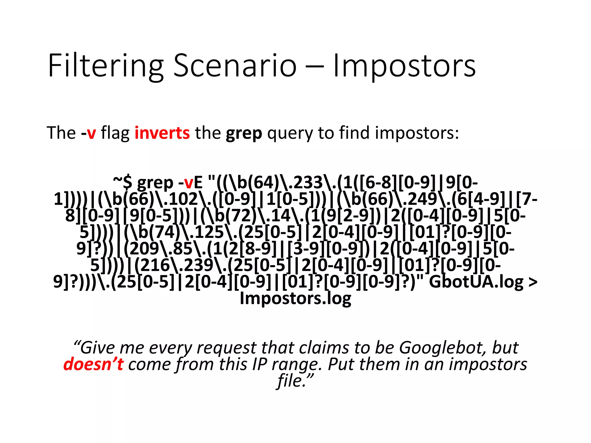 Filtering Scenario – Impostors The -v flag inverts the grep query to find impostors: ~$ grep -vE "((b(64).233.(1([6-8][0-9]|9[0- 1])))|(b(66).102.([0-9]|1[0-5]))|(b(66).249.(6[4-9]|[7- 8][0-9]|9[0-5]))|(b(72).14.(1(9[2-9])|2([0-4][0-9]|5[0- 5])))|(b(74).125.(25[0-5]|2[0-4][0-9]|[01]?[0-9][0- 9]?))|(209.85.(1(2[8-9]|[3-9][0-9])|2([0-4][0-9]|5[0- 5])))|(216.239.(25[0-5]|2[0-4][0-9]|[01]?[0-9][0- 9]?))).(25[0-5]|2[0-4][0-9]|[01]?[0-9][0-9]?)" GbotUA.log > Impostors.log “Give me every request that claims to be Googlebot, but doesn’t come from this IP range. Put them in an impostors file.” 