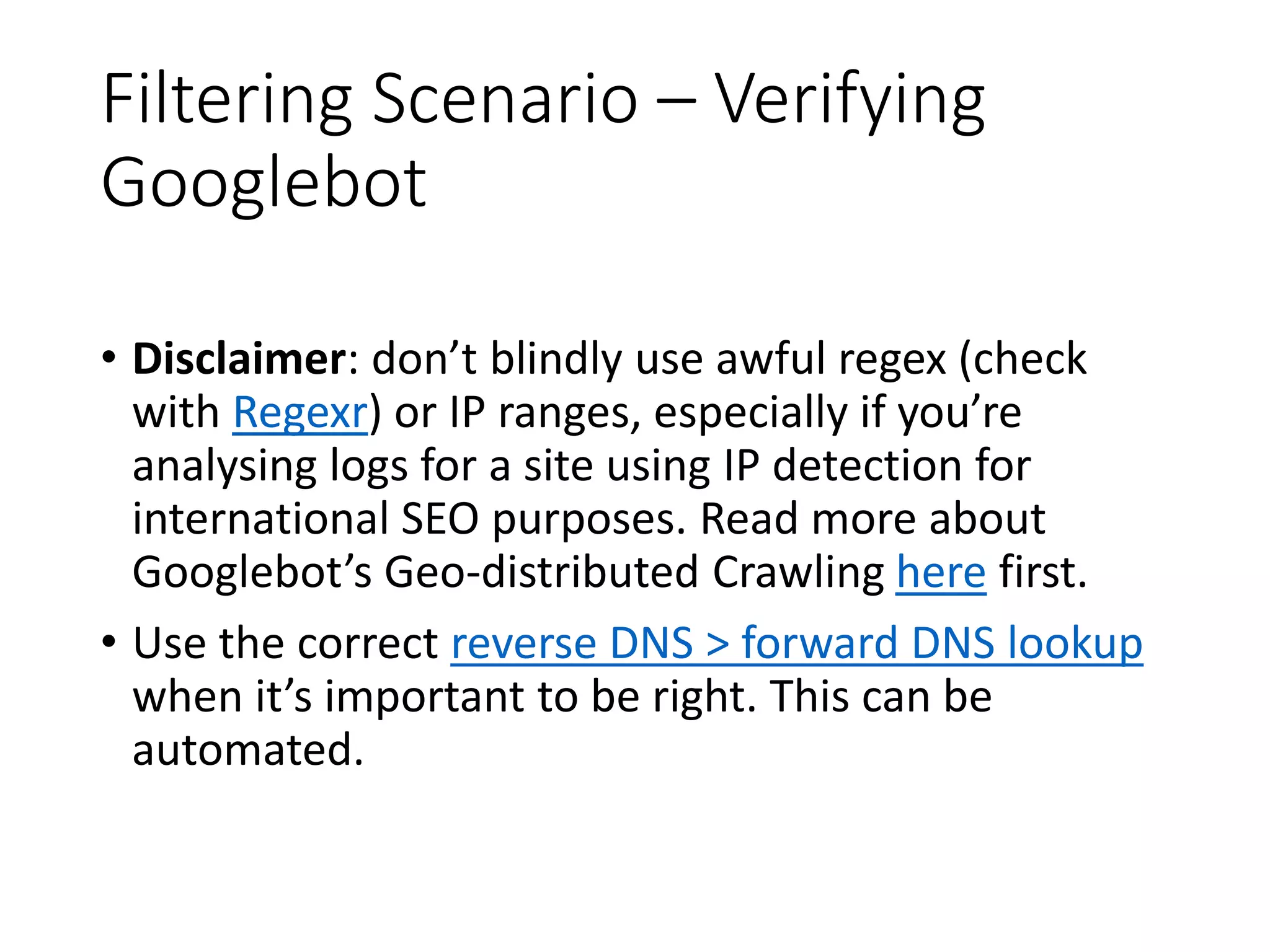 Filtering Scenario – Verifying Googlebot • Disclaimer: don’t blindly use awful regex (check with Regexr) or IP ranges, especially if you’re analysing logs for a site using IP detection for international SEO purposes. Read more about Googlebot’s Geo-distributed Crawling here first. • Use the correct reverse DNS > forward DNS lookup when it’s important to be right. This can be automated. 