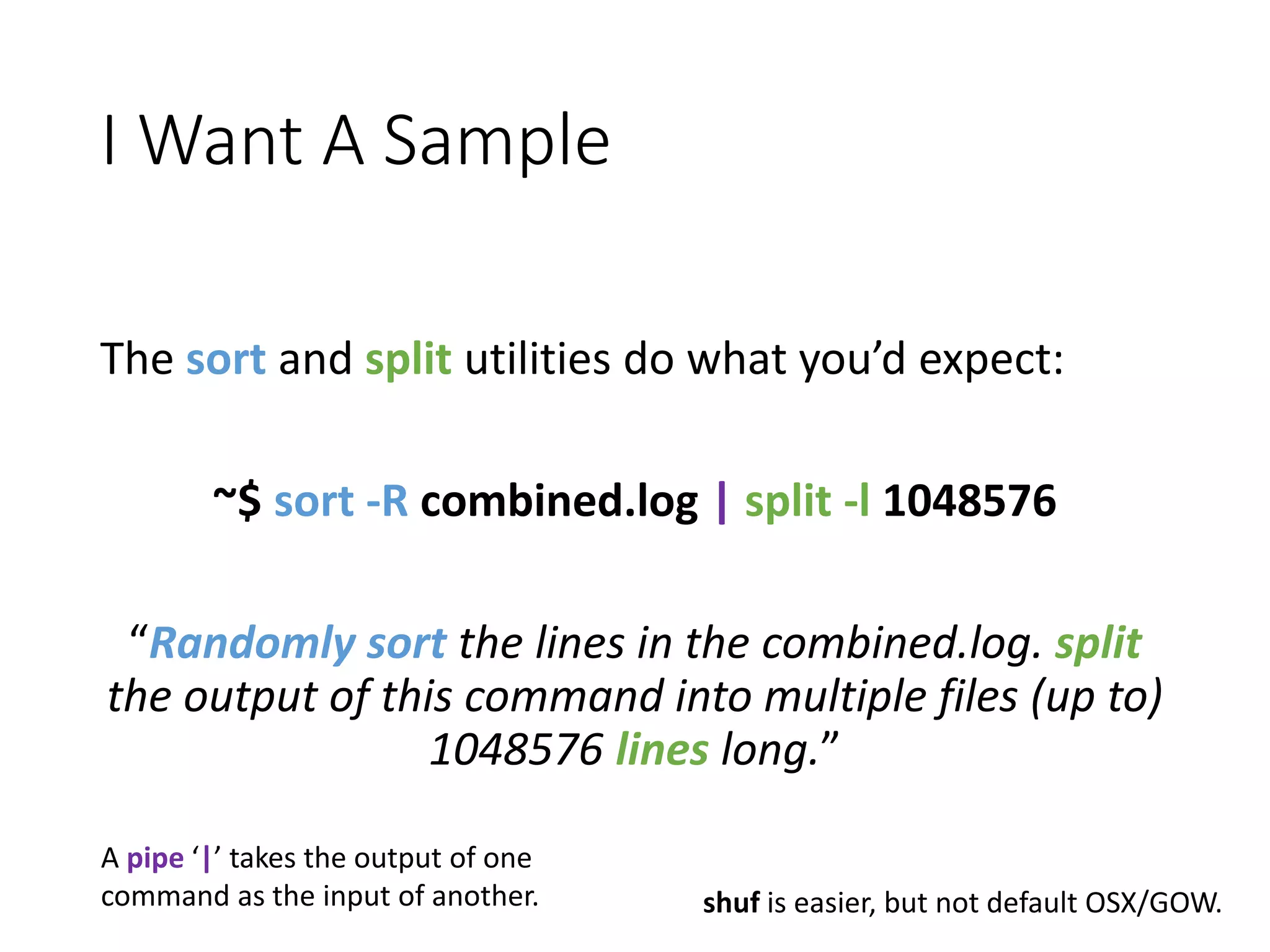I Want A Sample The sort and split utilities do what you’d expect: ~$ sort -R combined.log | split -l 1048576 “Randomly sort the lines in the combined.log. split the output of this command into multiple files (up to) 1048576 lines long.” shuf is easier, but not default OSX/GOW. A pipe ‘|’ takes the output of one command as the input of another. 