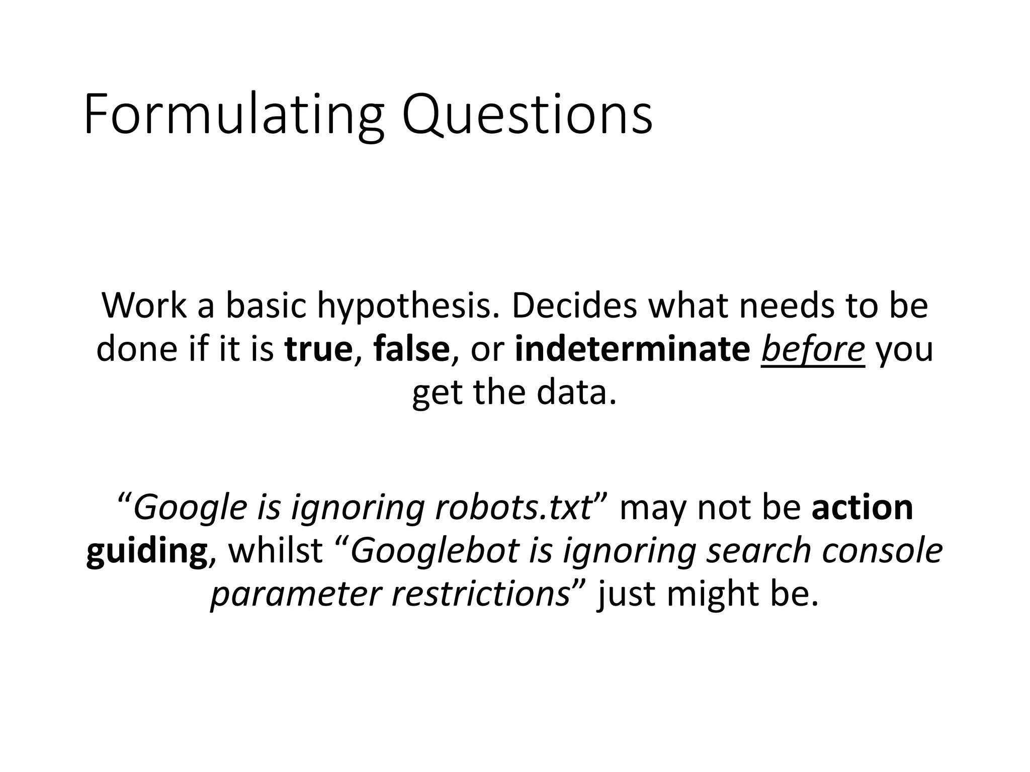 Formulating Questions Work a basic hypothesis. Decides what needs to be done if it is true, false, or indeterminate before you get the data. “Google is ignoring robots.txt” may not be action guiding, whilst “Googlebot is ignoring search console parameter restrictions” just might be. 