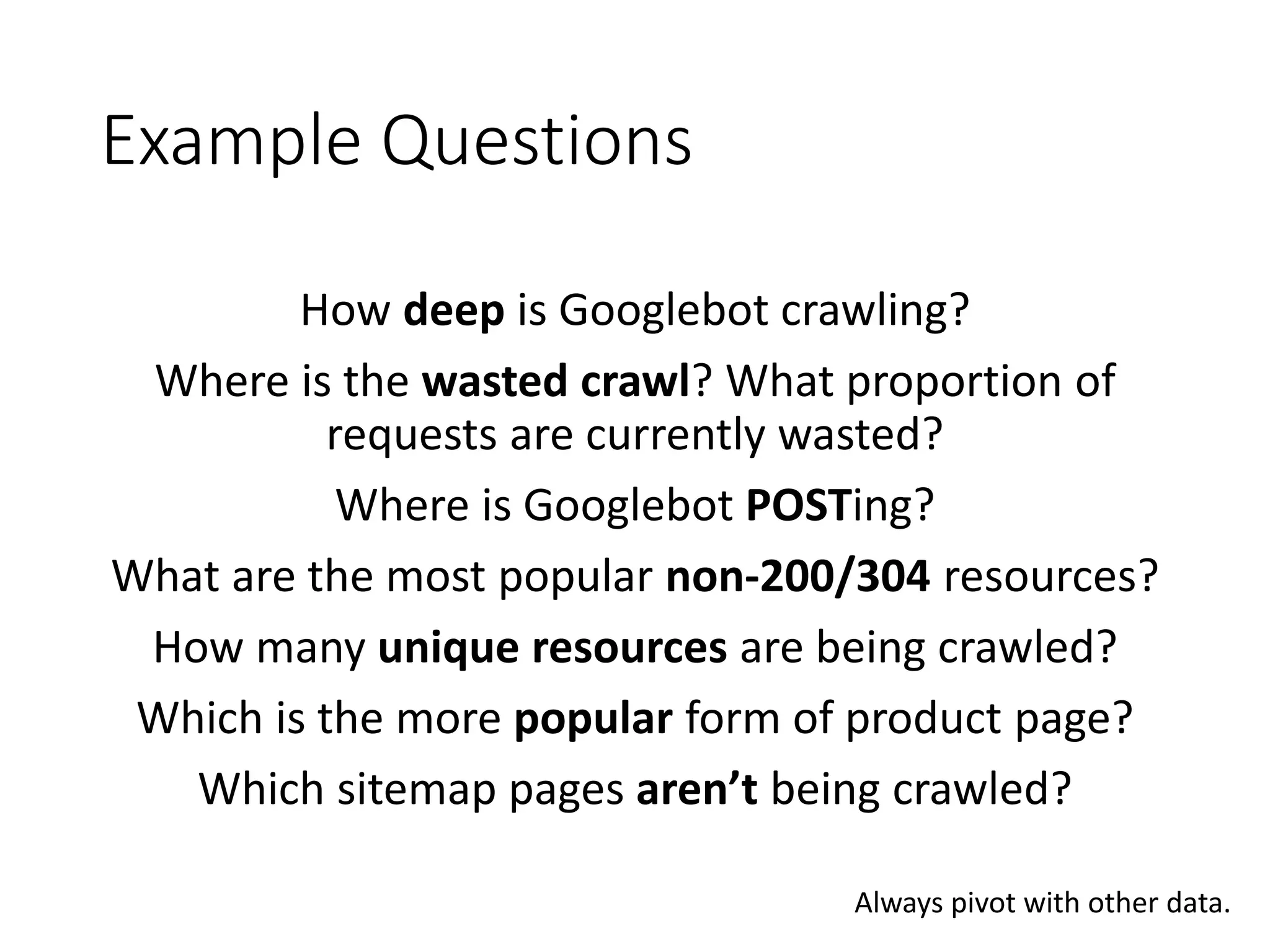 Example Questions How deep is Googlebot crawling? Where is the wasted crawl? What proportion of requests are currently wasted? Where is Googlebot POSTing? What are the most popular non-200/304 resources? How many unique resources are being crawled? Which is the more popular form of product page? Which sitemap pages aren’t being crawled? Always pivot with other data. 