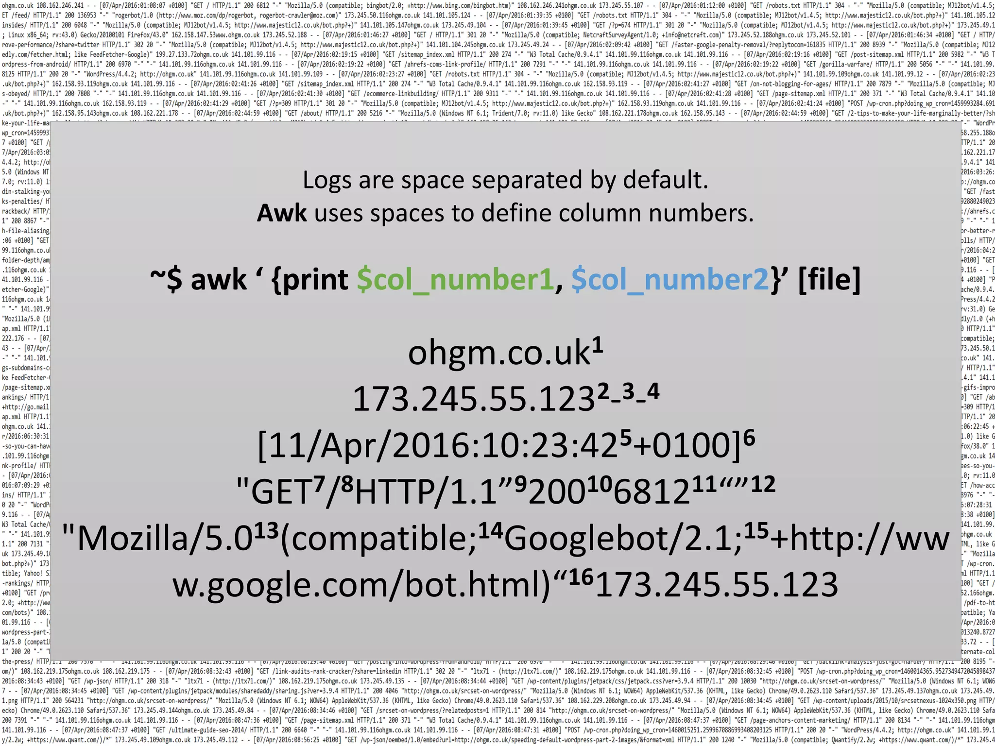 Logs are space separated by default. Awk uses spaces to define column numbers. ~$ awk ‘ {print $col_number1, $col_number2}’ [file] ohgm.co.uk1 173.245.55.1232-3-4 [11/Apr/2016:10:23:425+0100]6 "GET7/8HTTP/1.1”920010681211“”12 "Mozilla/5.013(compatible;14Googlebot/2.1;15+http://ww w.google.com/bot.html)“16173.245.55.123 