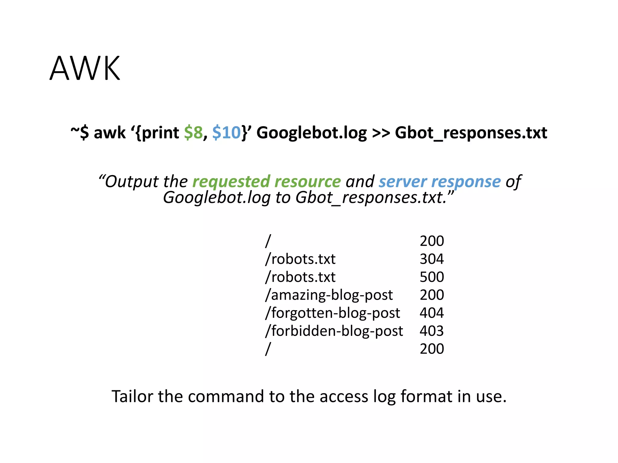AWK ~$ awk ‘{print $8, $10}’ Googlebot.log >> Gbot_responses.txt “Output the requested resource and server response of Googlebot.log to Gbot_responses.txt.” / 200 /robots.txt 304 /robots.txt 500 /amazing-blog-post 200 /forgotten-blog-post 404 /forbidden-blog-post 403 / 200 Tailor the command to the access log format in use. 