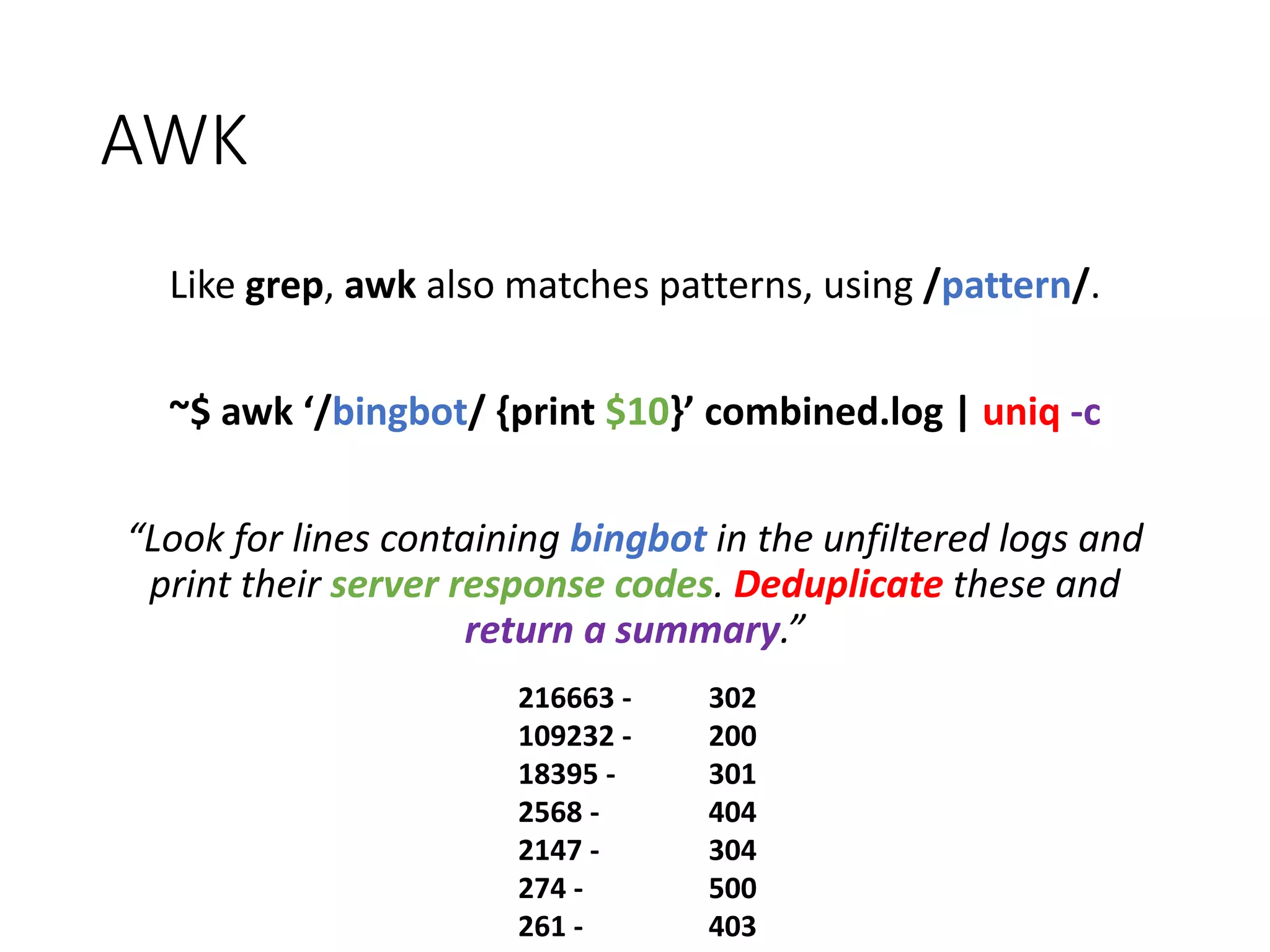 AWK Like grep, awk also matches patterns, using /pattern/. ~$ awk ‘/bingbot/ {print $10}’ combined.log | uniq -c “Look for lines containing bingbot in the unfiltered logs and print their server response codes. Deduplicate these and return a summary.” 216663 - 302 109232 - 200 18395 - 301 2568 - 404 2147 - 304 274 - 500 261 - 403 
