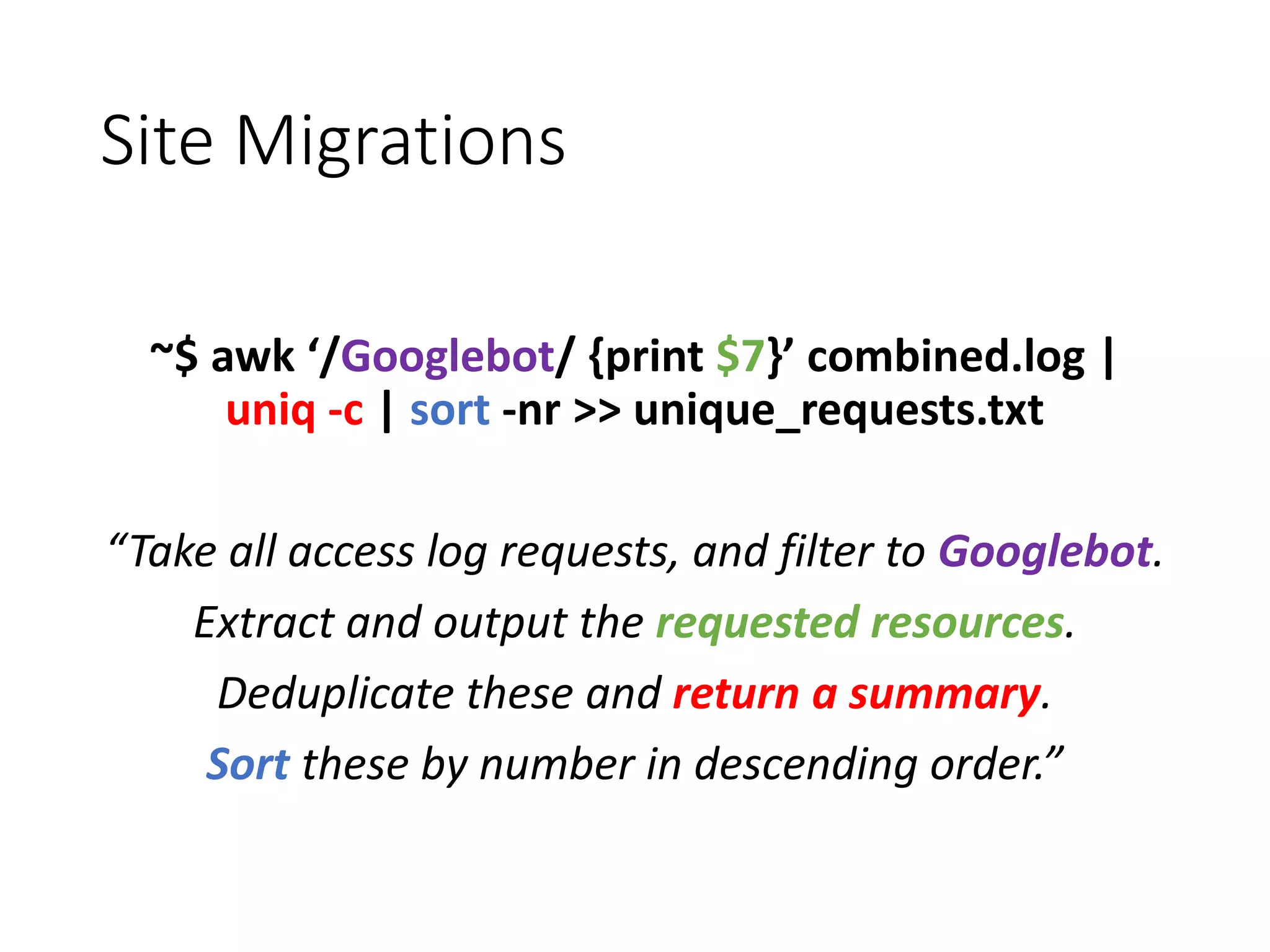 Site Migrations ~$ awk ‘/Googlebot/ {print $7}’ combined.log | uniq -c | sort -nr >> unique_requests.txt “Take all access log requests, and filter to Googlebot. Extract and output the requested resources. Deduplicate these and return a summary. Sort these by number in descending order.” 
