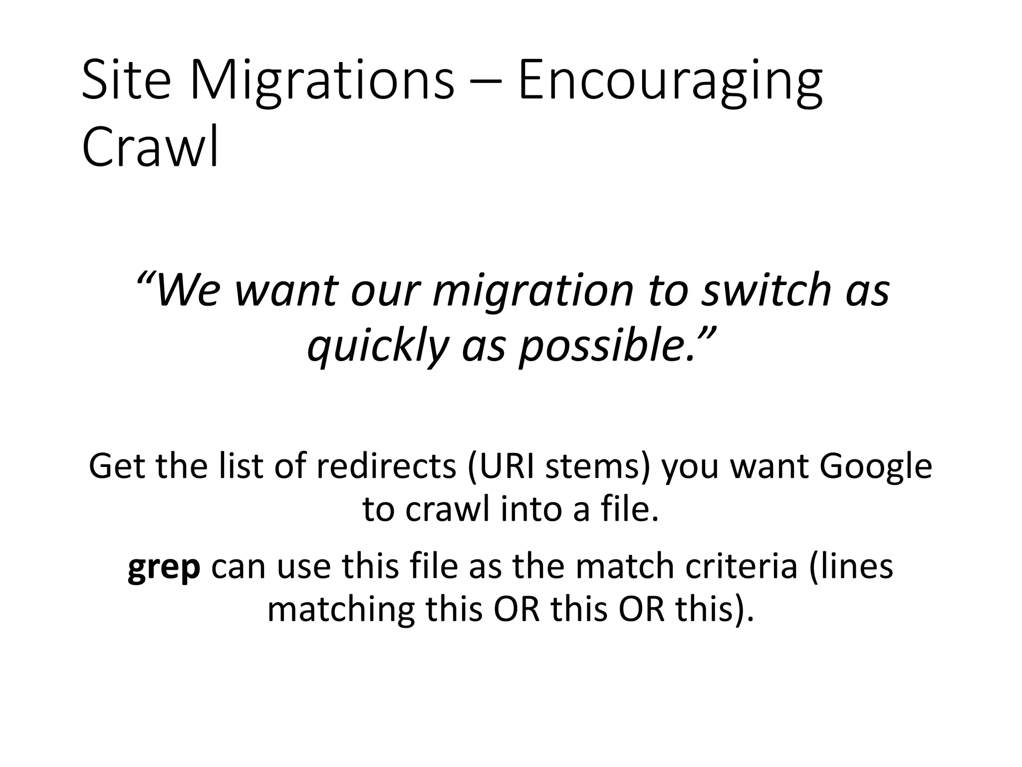 Site Migrations – Encouraging Crawl “We want our migration to switch as quickly as possible.” Get the list of redirects (URI stems) you want Google to crawl into a file. grep can use this file as the match criteria (lines matching this OR this OR this). 