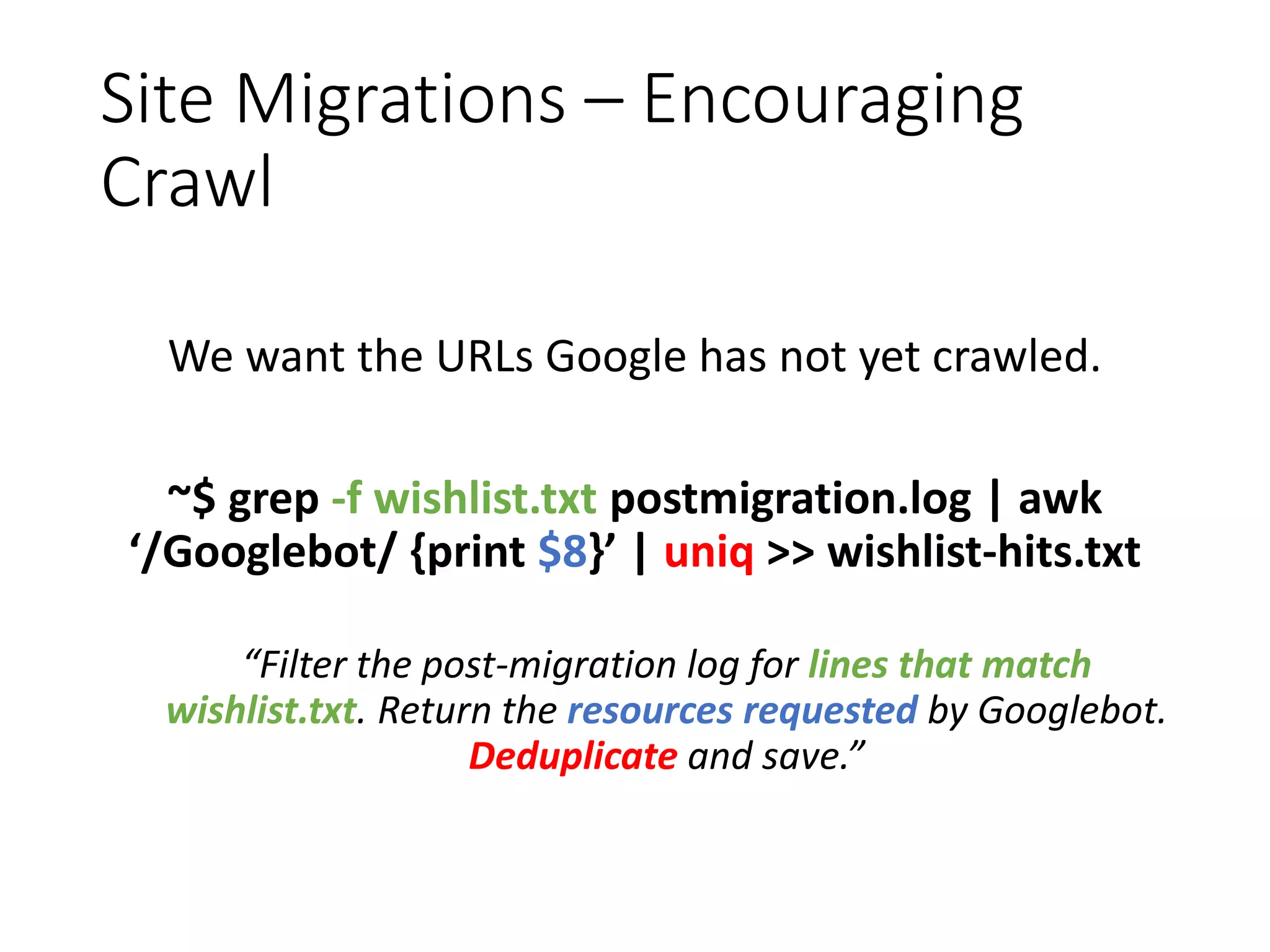 Site Migrations – Encouraging Crawl We want the URLs Google has not yet crawled. ~$ grep -f wishlist.txt postmigration.log | awk ‘/Googlebot/ {print $8}’ | uniq >> wishlist-hits.txt “Filter the post-migration log for lines that match wishlist.txt. Return the resources requested by Googlebot. Deduplicate and save.” 