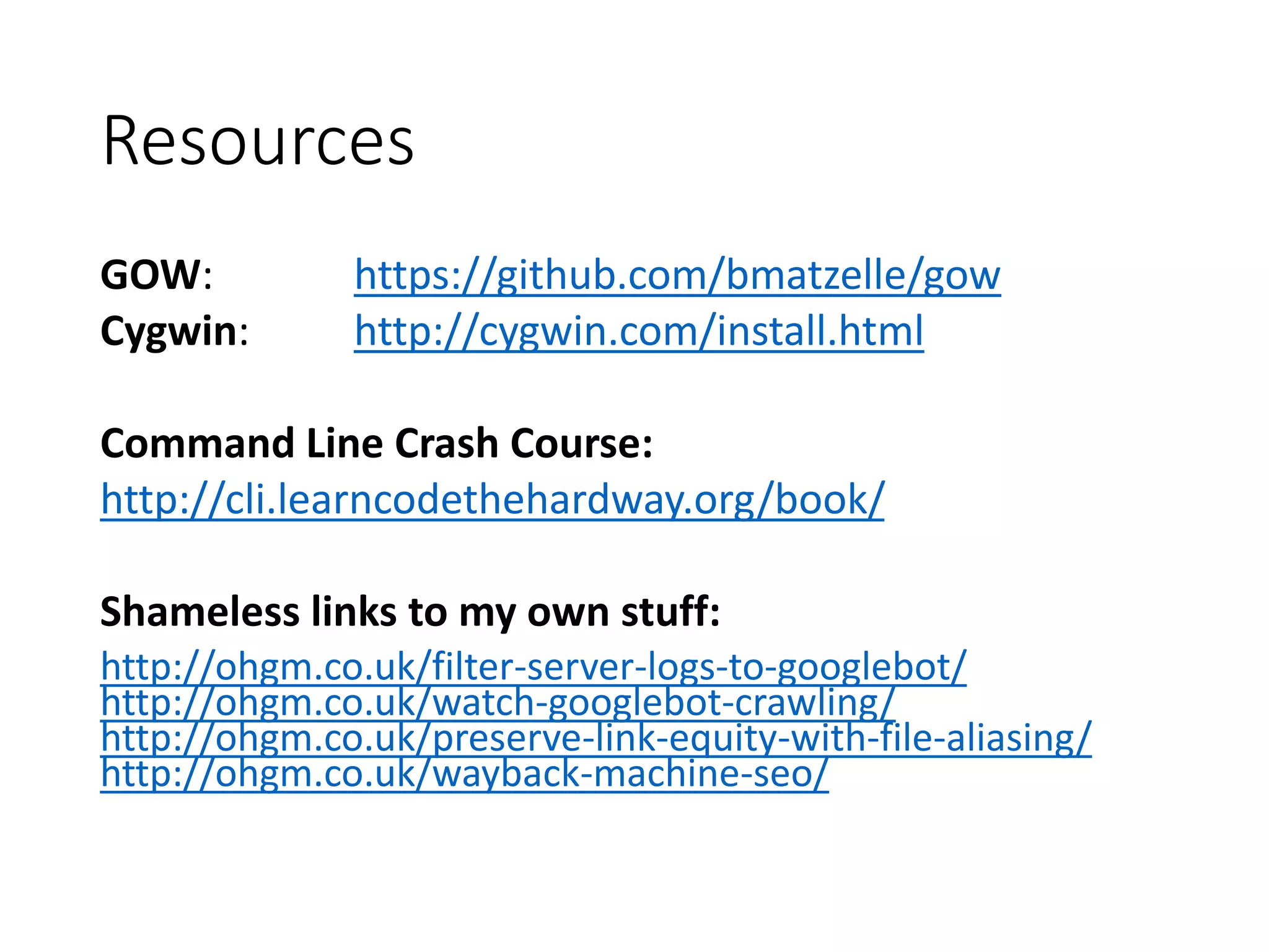 Resources GOW: https://github.com/bmatzelle/gow Cygwin: http://cygwin.com/install.html Command Line Crash Course: http://cli.learncodethehardway.org/book/ Shameless links to my own stuff: http://ohgm.co.uk/filter-server-logs-to-googlebot/ http://ohgm.co.uk/watch-googlebot-crawling/ http://ohgm.co.uk/preserve-link-equity-with-file-aliasing/ http://ohgm.co.uk/wayback-machine-seo/ 