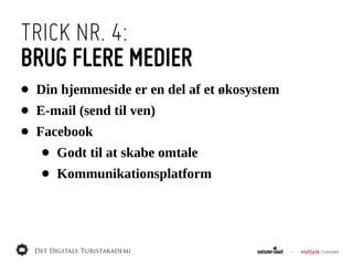 TRICK NR. 4:
BRUG FLERE MEDIER
•   Din  hjemmeside  er  en  del  af  et  økosystem
•   E-­mail  (send  til  ven)
•   Facebook
     •   Godt  til  at  skabe  omtale
     •   Kommunikationsplatform
 