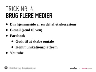 TRICK NR. 4:
BRUG FLERE MEDIER
•   Din  hjemmeside  er  en  del  af  et  økosystem
•   E-­mail  (send  til  ven)
•   Facebook
     •   Godt  til  at  skabe  omtale
     •   Kommunikationsplatform
•   Youtube
 