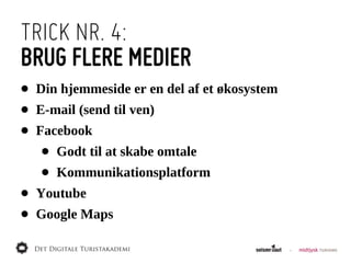 TRICK NR. 4:
BRUG FLERE MEDIER
•   Din  hjemmeside  er  en  del  af  et  økosystem
•   E-­mail  (send  til  ven)
•   Facebook
     •   Godt  til  at  skabe  omtale
     •   Kommunikationsplatform
•   Youtube
•   Google  Maps
 