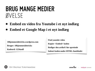 BRUG MANGE MEDIER
ØVELSE
•   Embed  en  video  fra  Youtube  i  et  nyt  indlæg
•   Embed  et  Google  Map  i  et  nyt  indlæg

                                   Find  youtube  video
10hjemmesidetricks.wordpress.com
                                   Kopier  <Embed>  koden
Bruger:  10hjemmesidetricks
                                   Rediger  den  artikel  i  før  oprettede
Kodeord:  1234asdf
                                   Indsæt  koden  under  HTML-­fanebladet
 