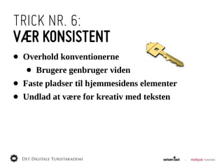 TRICK NR. 6:
VÆR KONSISTENT
•   Overhold  konventionerne
    •   Brugere  genbruger  viden
•   Faste  pladser  til  hjemmesidens  elementer
•   Undlad  at  være  for  kreativ  med  teksten
 