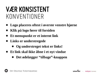 VÆR KONSISTENT
KONVENTIONER
•   Logo  placeres  oftest  i  øverste  venstre  hjørne
•   Klik  på  logo  fører  til  forsiden
•   Et  menupunkt  er  et  internt  link
•   Links  er  understregede
     •   Og  understreget  tekst  er  links!
•   Et  link  skal  ikke  åbne  i  et  nyt  vindue
     •   Det  ødelægger  “tilbage”-­knappen
 