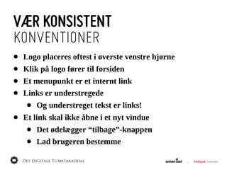 VÆR KONSISTENT
KONVENTIONER
•   Logo  placeres  oftest  i  øverste  venstre  hjørne
•   Klik  på  logo  fører  til  forsiden
•   Et  menupunkt  er  et  internt  link
•   Links  er  understregede
     •   Og  understreget  tekst  er  links!
•   Et  link  skal  ikke  åbne  i  et  nyt  vindue
     •   Det  ødelægger  “tilbage”-­knappen
     •   Lad  brugeren  bestemme
 