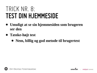 TRICK NR. 8:
TEST DIN HJEMMESIDE
•   Umuligt  at  se  sin  hjemmesiden  som  brugeren  
    ser  den
•   Tænke-­højt  test
    •   Nem,  billig  og  god  metode  til  brugertest
 