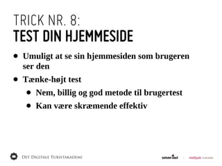 TRICK NR. 8:
TEST DIN HJEMMESIDE
•   Umuligt  at  se  sin  hjemmesiden  som  brugeren  
    ser  den
•   Tænke-­højt  test
    •   Nem,  billig  og  god  metode  til  brugertest
    •   Kan  være  skræmende  effektiv
 
