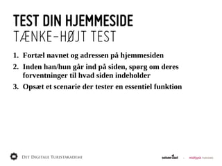 TEST DIN HJEMMESIDE
TÆNKE-HØJT TEST
1. Fortæl  navnet  og  adressen  på  hjemmesiden
2. Inden  han/hun  går  ind  på  siden,  spørg  om  deres  
   forventninger  til  hvad  siden  indeholder
3. Opsæt  et  scenarie  der  tester  en  essentiel  funktion
 