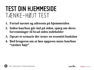 TEST DIN HJEMMESIDE
TÆNKE-HØJT TEST
1. Fortæl  navnet  og  adressen  på  hjemmesiden
2. Inden  han/hun  går  ind  på  siden,  spørg  om  deres  
   forventninger  til  hvad  siden  indeholder
3. Opsæt  et  scenarie  der  tester  en  essentiel  funktion
4. Bed  brugeren  om  at  løse  opgaven  mens  han/hun  
   “tænker  højt”
 