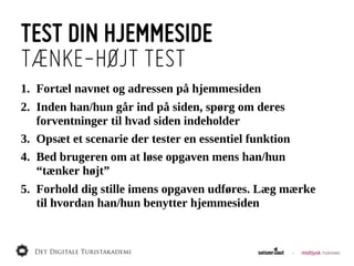 TEST DIN HJEMMESIDE
TÆNKE-HØJT TEST
1. Fortæl  navnet  og  adressen  på  hjemmesiden
2. Inden  han/hun  går  ind  på  siden,  spørg  om  deres  
   forventninger  til  hvad  siden  indeholder
3. Opsæt  et  scenarie  der  tester  en  essentiel  funktion
4. Bed  brugeren  om  at  løse  opgaven  mens  han/hun  
   “tænker  højt”
5. Forhold  dig  stille  imens  opgaven  udføres.  Læg  mærke  
   til  hvordan  han/hun  benytter  hjemmesiden
 