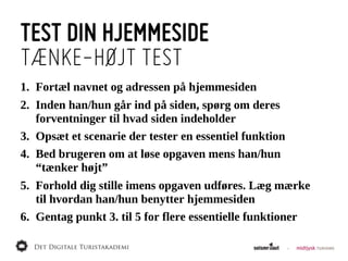 TEST DIN HJEMMESIDE
TÆNKE-HØJT TEST
1. Fortæl  navnet  og  adressen  på  hjemmesiden
2. Inden  han/hun  går  ind  på  siden,  spørg  om  deres  
   forventninger  til  hvad  siden  indeholder
3. Opsæt  et  scenarie  der  tester  en  essentiel  funktion
4. Bed  brugeren  om  at  løse  opgaven  mens  han/hun  
   “tænker  højt”
5. Forhold  dig  stille  imens  opgaven  udføres.  Læg  mærke  
   til  hvordan  han/hun  benytter  hjemmesiden
6. Gentag  punkt  3.  til  5  for  flere  essentielle  funktioner
 