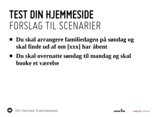 TEST DIN HJEMMESIDE
FORSLAG TIL SCENARIER
•   Du  skal  arrangere  familiedagen  på  søndag  og  
    skal  finde  ud  af  om  [xxx]  har  åbent
•   Du  skal  overnatte  søndag  til  mandag  og  skal  
    booke  et  værelse
 
