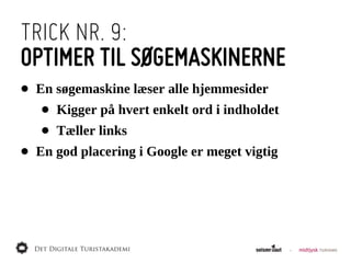 TRICK NR. 9:
OPTIMER TIL SØGEMASKINERNE
•   En  søgemaskine  læser  alle  hjemmesider
     •   Kigger  på  hvert  enkelt  ord  i  indholdet
     •   Tæller  links
•   En  god  placering  i  Google  er  meget  vigtig
 
