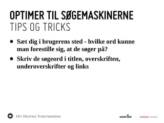 OPTIMER TIL SØGEMASKINERNE
TIPS OG TRICKS
•   Sæt  dig  i  brugerens  sted  -­  hvilke  ord  kunne  
    man  forestille  sig,  at  de  søger  på?
•   Skriv  de  søgeord  i  titlen,  overskriften,  
    underoverskrifter  og  links
 