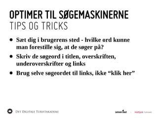 OPTIMER TIL SØGEMASKINERNE
TIPS OG TRICKS
•   Sæt  dig  i  brugerens  sted  -­  hvilke  ord  kunne  
    man  forestille  sig,  at  de  søger  på?
•   Skriv  de  søgeord  i  titlen,  overskriften,  
    underoverskrifter  og  links
•   Brug  selve  søgeordet  til  links,  ikke  “klik  her”
 