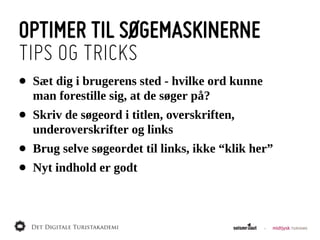 OPTIMER TIL SØGEMASKINERNE
TIPS OG TRICKS
•   Sæt  dig  i  brugerens  sted  -­  hvilke  ord  kunne  
    man  forestille  sig,  at  de  søger  på?
•   Skriv  de  søgeord  i  titlen,  overskriften,  
    underoverskrifter  og  links
•   Brug  selve  søgeordet  til  links,  ikke  “klik  her”
•   Nyt  indhold  er  godt
 