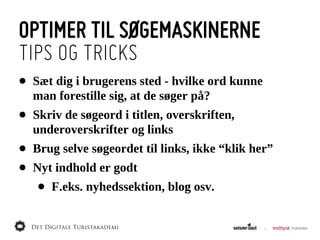 OPTIMER TIL SØGEMASKINERNE
TIPS OG TRICKS
•   Sæt  dig  i  brugerens  sted  -­  hvilke  ord  kunne  
    man  forestille  sig,  at  de  søger  på?
•   Skriv  de  søgeord  i  titlen,  overskriften,  
    underoverskrifter  og  links
•   Brug  selve  søgeordet  til  links,  ikke  “klik  her”
•   Nyt  indhold  er  godt
     •   F.eks.  nyhedssektion,  blog  osv.
 