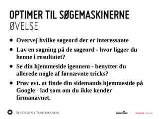 OPTIMER TIL SØGEMASKINERNE
ØVELSE
•   Overvej  hvilke  søgeord  der  er  interessante
•   Lav  en  søgning  på  de  søgeord  -­  hvor  ligger  du  
    henne  i  resultatet?
•   Se  din  hjemmeside  igennem  -­  benytter  du  
    allerede  nogle  af  førnævnte  tricks?
•   Prøv  evt.  at  finde  din  sidemands  hjemmeside  på  
    Google  -­  lad  som  om  du  ikke  kender  
    firmanavnet.
 