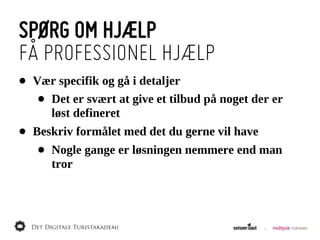SPØRG OM HJÆLP
FÅ PROFESSIONEL HJÆLP
•   Vær  specifik  og  gå  i  detaljer
     •Det  er  svært  at  give  et  tilbud  på  noget  der  er  
      løst  defineret
•   Beskriv  formålet  med  det  du  gerne  vil  have
     •   Nogle  gange  er  løsningen  nemmere  end  man  
         tror
 