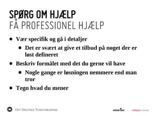 SPØRG OM HJÆLP
FÅ PROFESSIONEL HJÆLP
•   Vær  specifik  og  gå  i  detaljer
     •Det  er  svært  at  give  et  tilbud  på  noget  der  er  
      løst  defineret
•   Beskriv  formålet  med  det  du  gerne  vil  have
     • Nogle  gange  er  løsningen  nemmere  end  man  
       tror
•   Tegn  hvad  du  mener
 