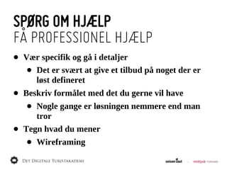 SPØRG OM HJÆLP
FÅ PROFESSIONEL HJÆLP
•   Vær  specifik  og  gå  i  detaljer
     •Det  er  svært  at  give  et  tilbud  på  noget  der  er  
      løst  defineret
•   Beskriv  formålet  med  det  du  gerne  vil  have
     • Nogle  gange  er  løsningen  nemmere  end  man  
       tror
•   Tegn  hvad  du  mener
     •   Wireframing
 