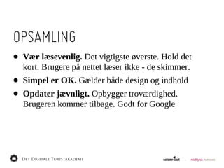 OPSAMLING
•   Vær  læsevenlig.  Det  vigtigste  øverste.  Hold  det  
    kort.  Brugere  på  nettet  læser  ikke  -­  de  skimmer.
•   Simpel  er  OK.  Gælder  både  design  og  indhold
•   Opdater  jævnligt.  Opbygger  troværdighed.  
    Brugeren  kommer  tilbage.  Godt  for  Google
 