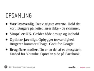 OPSAMLING
•   Vær  læsevenlig.  Det  vigtigste  øverste.  Hold  det  
    kort.  Brugere  på  nettet  læser  ikke  -­  de  skimmer.
•   Simpel  er  OK.  Gælder  både  design  og  indhold
•   Opdater  jævnligt.  Opbygger  troværdighed.  
    Brugeren  kommer  tilbage.  Godt  for  Google
•   Brug  flere  medier.  Du  er  en  del  af  et  økosystem.  
    Embed  fra  Youtube.  Opret  en  side  på  Facebook.  
 